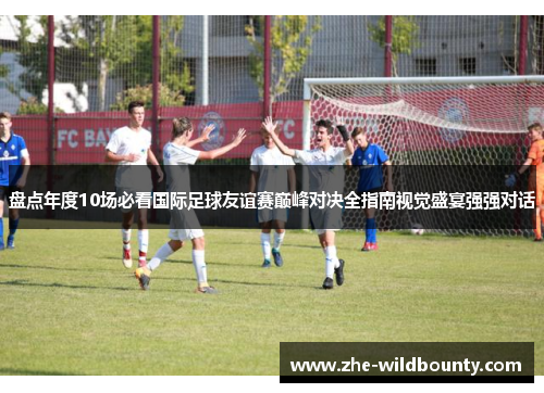 盘点年度10场必看国际足球友谊赛巅峰对决全指南视觉盛宴强强对话